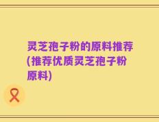 灵芝孢子粉的原料推荐(推荐优质灵芝孢子粉原料)