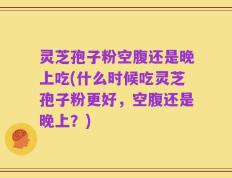 灵芝孢子粉空腹还是晚上吃(什么时候吃灵芝孢子粉更好，空腹还是晚上？)