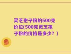 灵芝孢子粉的500克价位(500克灵芝孢子粉的价格是多少？)