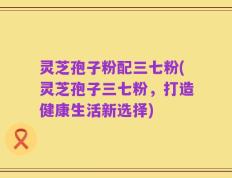 灵芝孢子粉配三七粉(灵芝孢子三七粉，打造健康生活新选择)