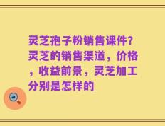 灵芝孢子粉销售课件？灵芝的销售渠道，价格，收益前景，灵芝加工分别是怎样的