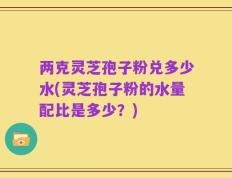 两克灵芝孢子粉兑多少水(灵芝孢子粉的水量配比是多少？)