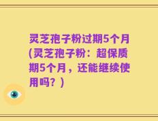 灵芝孢子粉过期5个月(灵芝孢子粉：超保质期5个月，还能继续使用吗？)
