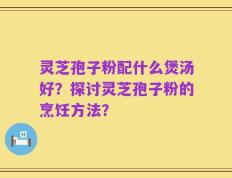 灵芝孢子粉配什么煲汤好？探讨灵芝孢子粉的烹饪方法？