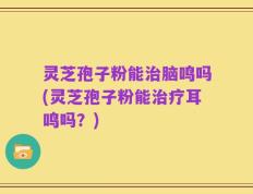 灵芝孢子粉能治脑鸣吗(灵芝孢子粉能治疗耳鸣吗？)