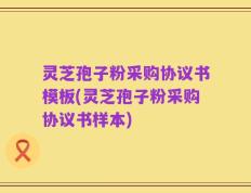 灵芝孢子粉采购协议书模板(灵芝孢子粉采购协议书样本)