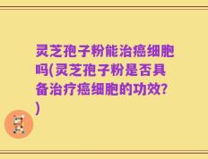 灵芝孢子粉能治癌细胞吗(灵芝孢子粉是否具备治疗癌细胞的功效？)