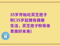 35岁开始吃灵芝孢子粉(35岁起拥有健康生活，灵芝孢子粉带来更美好未来)