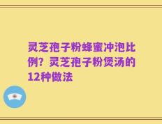 灵芝孢子粉蜂蜜冲泡比例？灵芝孢子粉煲汤的12种做法