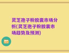 灵芝孢子粉胶囊市场分析(灵芝孢子粉胶囊市场趋势及预测)