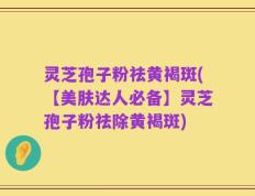 灵芝孢子粉祛黄褐斑(【美肤达人必备】灵芝孢子粉祛除黄褐斑)