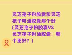 灵芝孢子粉胶囊和灵芝孢子粉油胶囊那个好 (灵芝孢子粉胶囊VS灵芝孢子粉油胶囊：哪个更好？)