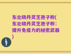 东北晓丹灵芝孢子粉(东北晓丹灵芝孢子粉：提升免疫力的秘密武器)