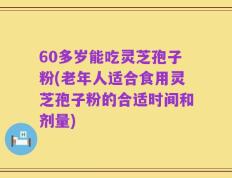 60多岁能吃灵芝孢子粉(老年人适合食用灵芝孢子粉的合适时间和剂量)