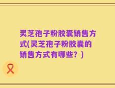 灵芝孢子粉胶囊销售方式(灵芝孢子粉胶囊的销售方式有哪些？)