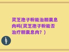 灵芝孢子粉能治胆囊息肉吗(灵芝孢子粉能否治疗胆囊息肉？)