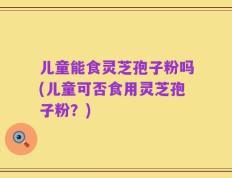 儿童能食灵芝孢子粉吗(儿童可否食用灵芝孢子粉？)