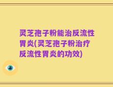 灵芝孢子粉能治反流性胃炎(灵芝孢子粉治疗反流性胃炎的功效)