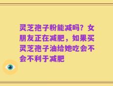 灵芝孢子粉能减吗？女朋友正在减肥，如果买灵芝孢子油给她吃会不会不利于减肥