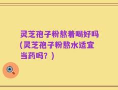 灵芝孢子粉熬着喝好吗(灵芝孢子粉熬水适宜当药吗？)