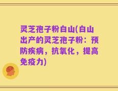 灵芝孢子粉白山(白山出产的灵芝孢子粉：预防疾病，抗氧化，提高免疫力)