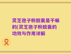 灵芝孢子粉胶囊是干嘛的(灵芝孢子粉胶囊的功效与作用详解