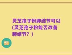 灵芝孢子粉肺结节可以(灵芝孢子粉能否改善肺结节？)