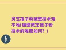 灵芝孢子粉破壁技术难不难(破壁灵芝孢子粉技术的难度如何？)