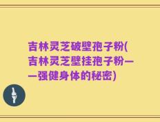 吉林灵芝破壁孢子粉(吉林灵芝壁挂孢子粉——强健身体的秘密)