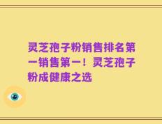 灵芝孢子粉销售排名第一销售第一！灵芝孢子粉成健康之选