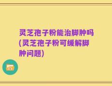 灵芝孢子粉能治脚肿吗(灵芝孢子粉可缓解脚肿问题)