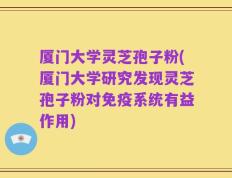 厦门大学灵芝孢子粉(厦门大学研究发现灵芝孢子粉对免疫系统有益作用)