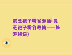 灵芝孢子粉谷寿仙(灵芝孢子粉谷寿仙——长寿秘诀)