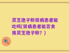 灵芝孢子粉肾病患者能吃吗(肾病患者能否食用灵芝孢子粉？)