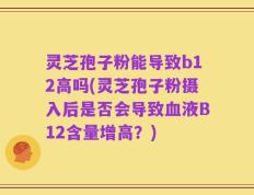 灵芝孢子粉能导致b12高吗(灵芝孢子粉摄入后是否会导致血液B12含量增高？)