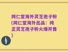 同仁堂海外灵芝孢子粉(同仁堂海外出品：纯正灵芝孢子粉火爆开售)