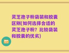 灵芝孢子粉袋装和胶囊区别(如何选择合适的灵芝孢子粉？比较袋装和胶囊的优劣)