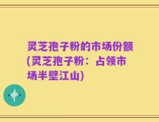 灵芝孢子粉的市场份额(灵芝孢子粉：占领市场半壁江山)