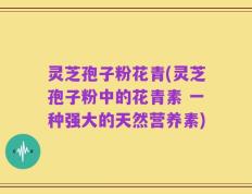 灵芝孢子粉花青(灵芝孢子粉中的花青素 一种强大的天然营养素)