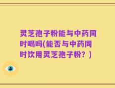 灵芝孢子粉能与中药同时喝吗(能否与中药同时饮用灵芝孢子粉？)