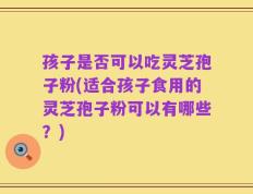 孩子是否可以吃灵芝孢子粉(适合孩子食用的灵芝孢子粉可以有哪些？)