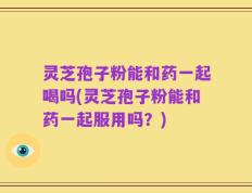 灵芝孢子粉能和药一起喝吗(灵芝孢子粉能和药一起服用吗？)
