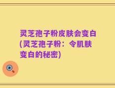 灵芝孢子粉皮肤会变白(灵芝孢子粉：令肌肤变白的秘密)