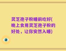 灵芝孢子粉睡前吃好(晚上食用灵芝孢子粉的好处，让你安然入睡)