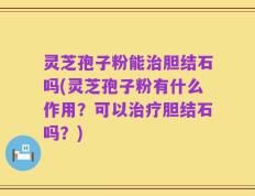 灵芝孢子粉能治胆结石吗(灵芝孢子粉有什么作用？可以治疗胆结石吗？)