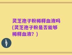 灵芝孢子粉稀释血液吗(灵芝孢子粉是否能够稀释血液？)