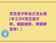 灵芝孢子粉自己怎么做(手工DIY灵芝孢子粉，细腻精致，更健康营养！)