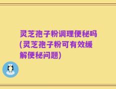 灵芝孢子粉调理便秘吗(灵芝孢子粉可有效缓解便秘问题)