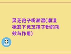 灵芝孢子粉潮湿(潮湿状态下灵芝孢子粉的功效与作用)