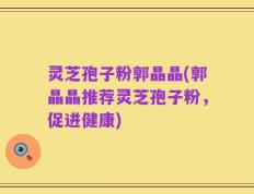 灵芝孢子粉郭晶晶(郭晶晶推荐灵芝孢子粉，促进健康)